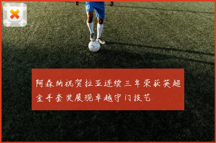 阿森纳祝贺拉亚连续三年荣获英超金手套奖展现卓越守门技艺
