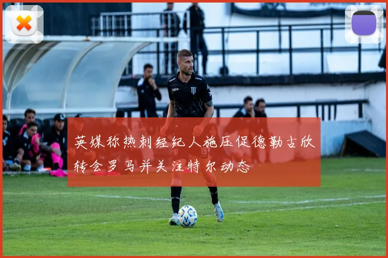 英媒称热刺经纪人施压促德勒古欣转会罗马并关注特尔动态
