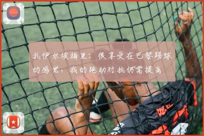 扎伊尔埃梅里：很享受在巴黎踢球的感觉，我的跑动对抗仍需提高