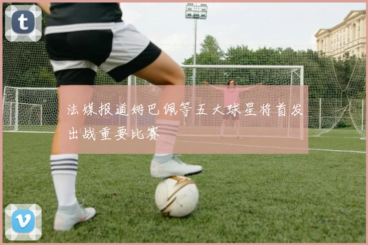 法媒报道姆巴佩等五大球星将首发出战重要比赛
