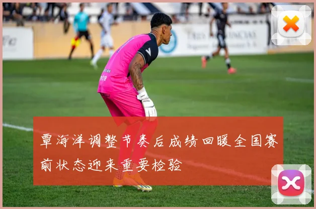 覃海洋调整节奏后成绩回暖全国赛前状态迎来重要检验