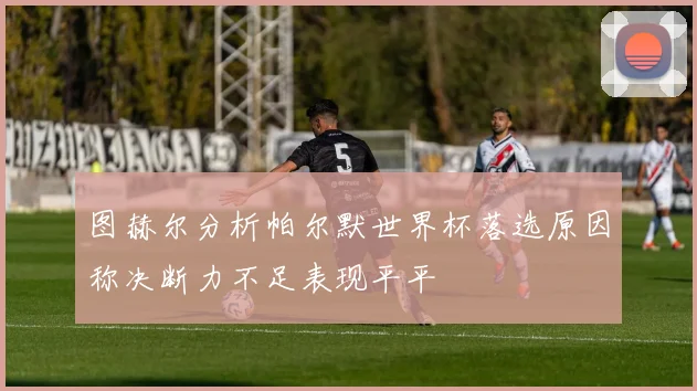 图赫尔分析帕尔默世界杯落选原因称决断力不足表现平平