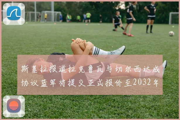 斯基拉报道拉克鲁瓦与切尔西达成协议蓝军将提交正式报价至2032年