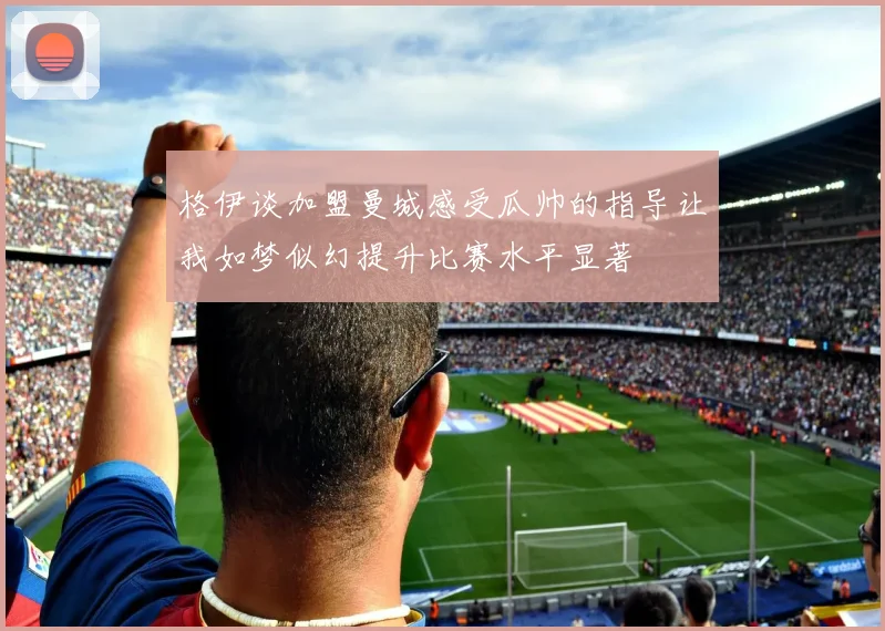 格伊谈加盟曼城感受瓜帅的指导让我如梦似幻提升比赛水平显著