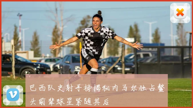 巴西队史射手榜揭秘内马尔独占鳌头前辈球星紧随其后