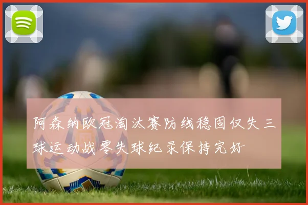 阿森纳欧冠淘汰赛防线稳固仅失三球运动战零失球纪录保持完好