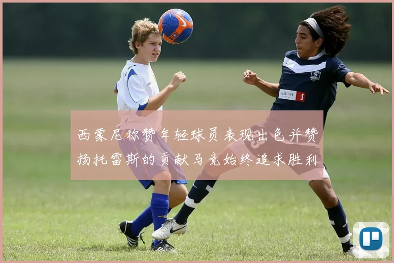 西蒙尼称赞年轻球员表现出色并赞扬托雷斯的贡献马竞始终追求胜利