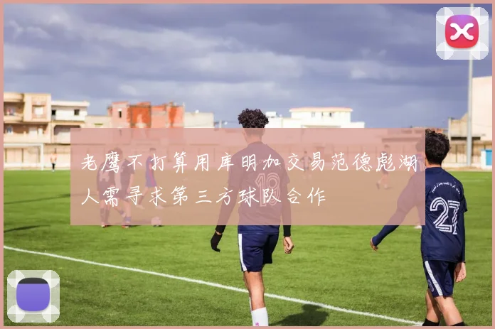 老鹰不打算用库明加交易范德彪湖人需寻求第三方球队合作