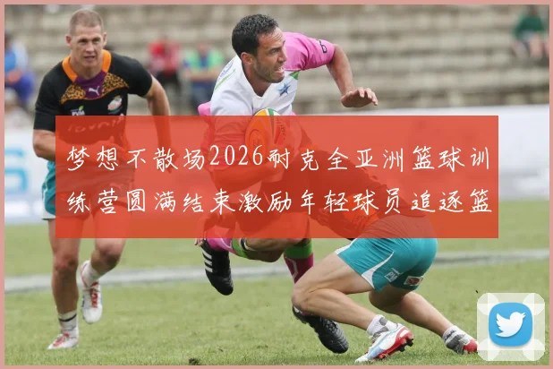 梦想不散场2026耐克全亚洲篮球训练营圆满结束激励年轻球员追逐篮球梦想