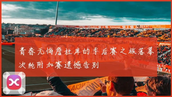青春无悔詹杜库的季后赛之旅落幕次轮附加赛遗憾告别