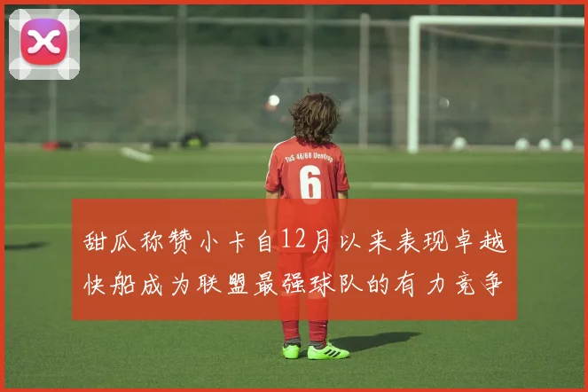 甜瓜称赞小卡自12月以来表现卓越快船成为联盟最强球队的有力竞争者