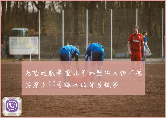 老哈达威希望儿子加盟热火但不愿其穿上10号球衣的背后故事