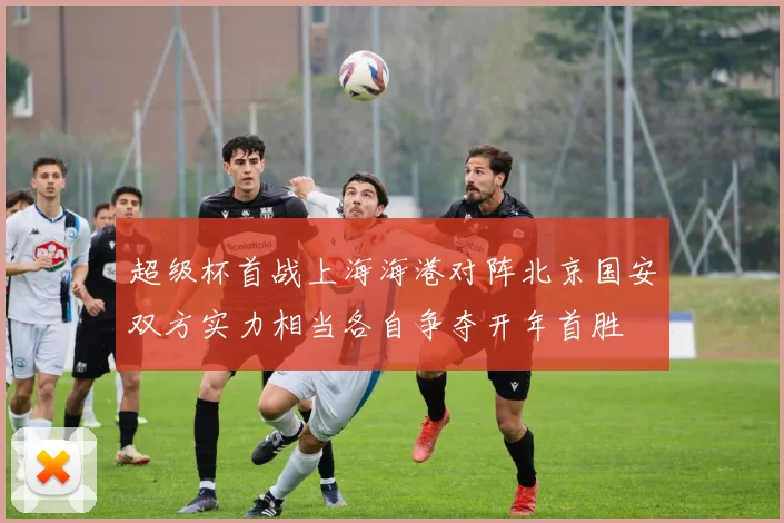 超级杯首战上海海港对阵北京国安双方实力相当各自争夺开年首胜