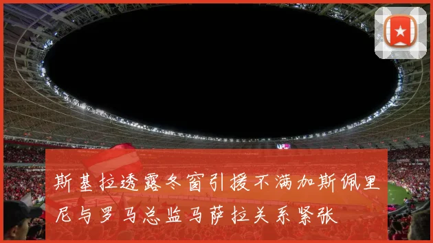 斯基拉透露冬窗引援不满加斯佩里尼与罗马总监马萨拉关系紧张