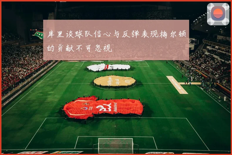 库里谈球队信心与反弹表现梅尔顿的贡献不可忽视