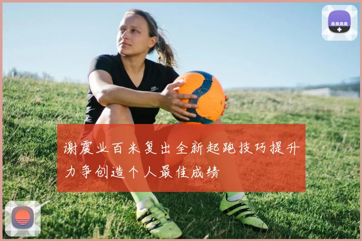 谢震业百米复出全新起跑技巧提升力争创造个人最佳成绩