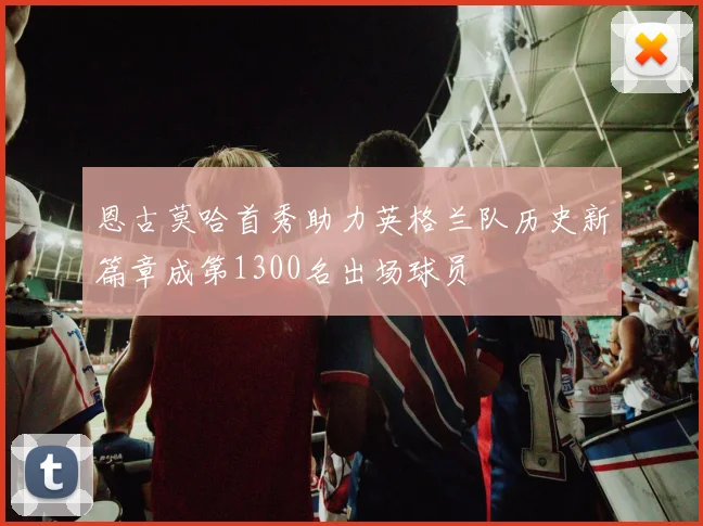 恩古莫哈首秀助力英格兰队历史新篇章成第1300名出场球员
