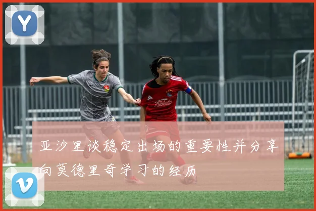 亚沙里谈稳定出场的重要性并分享向莫德里奇学习的经历
