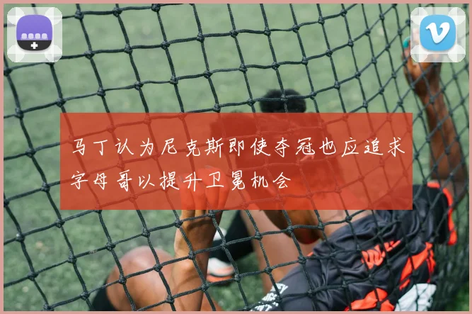 马丁认为尼克斯即使夺冠也应追求字母哥以提升卫冕机会