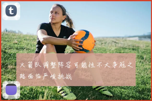 火箭队调整阵容可能性不大争冠之路面临严峻挑战