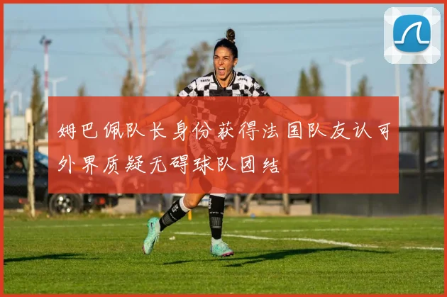姆巴佩队长身份获得法国队友认可外界质疑无碍球队团结