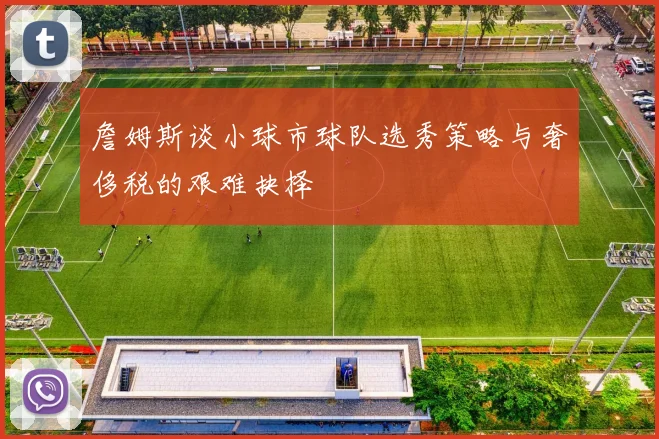 詹姆斯谈小球市球队选秀策略与奢侈税的艰难抉择