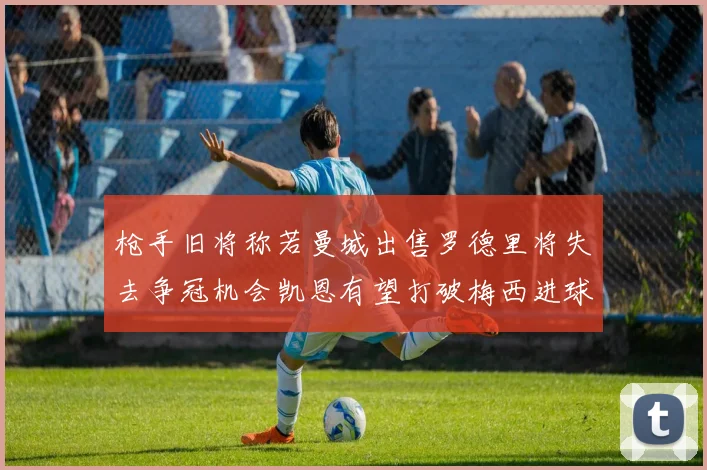 枪手旧将称若曼城出售罗德里将失去争冠机会凯恩有望打破梅西进球纪录