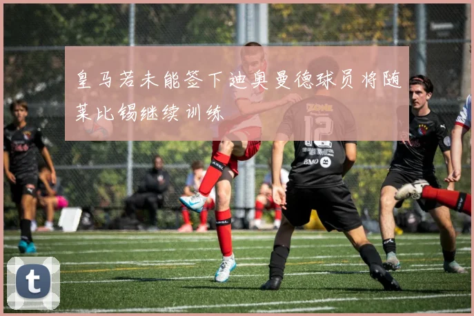 皇马若未能签下迪奥曼德球员将随莱比锡继续训练