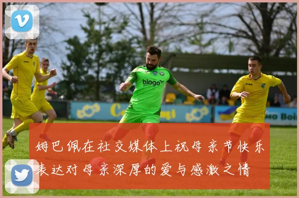 姆巴佩在社交媒体上祝母亲节快乐表达对母亲深厚的爱与感激之情