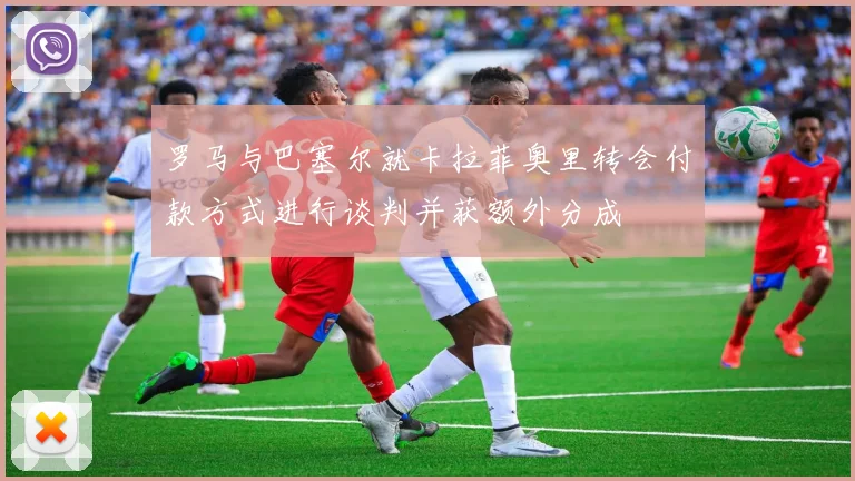 罗马与巴塞尔就卡拉菲奥里转会付款方式进行谈判并获额外分成