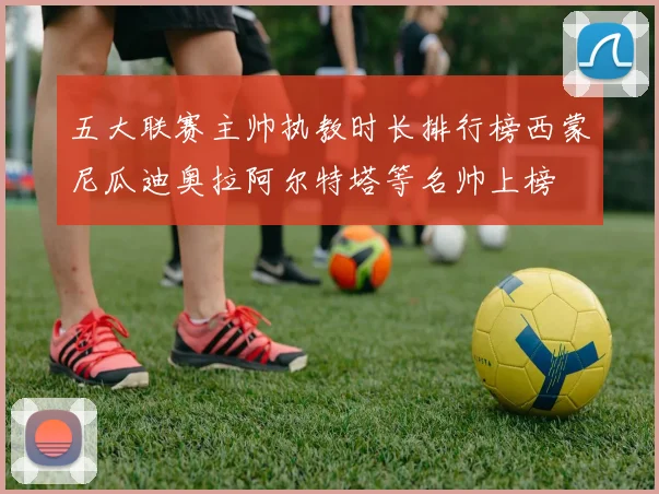 五大联赛主帅执教时长排行榜西蒙尼瓜迪奥拉阿尔特塔等名帅上榜