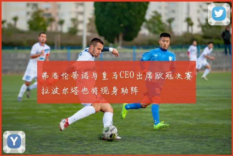 弗洛伦蒂诺与皇马CEO出席欧冠决赛拉波尔塔也将现身助阵