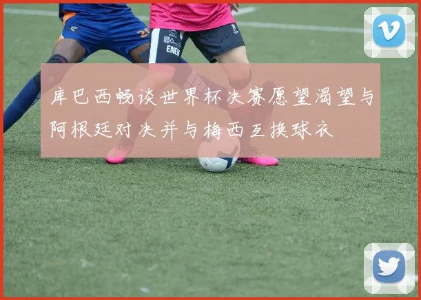 库巴西畅谈世界杯决赛愿望渴望与阿根廷对决并与梅西互换球衣