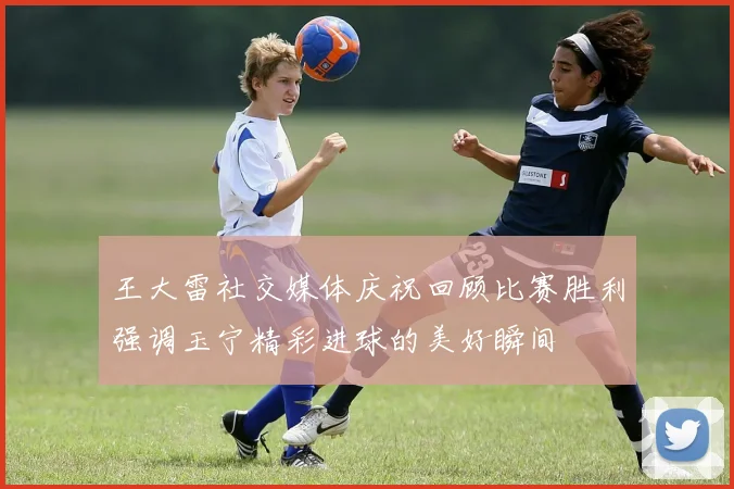王大雷社交媒体庆祝回顾比赛胜利强调玉宁精彩进球的美好瞬间