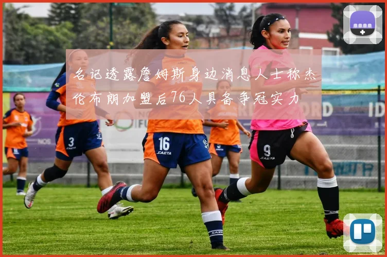 名记透露詹姆斯身边消息人士称杰伦布朗加盟后76人具备争冠实力