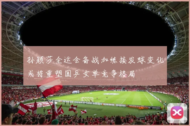 孙颖莎全运会备战加练接发球变化或将重塑国乒女单竞争格局